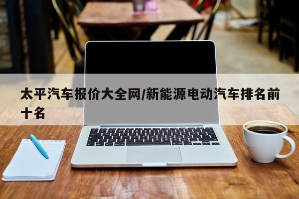 太平汽车报价大全网/新能源电动汽车排名前十名