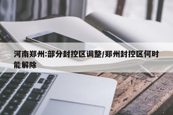河南郑州:部分封控区调整/郑州封控区何时能解除