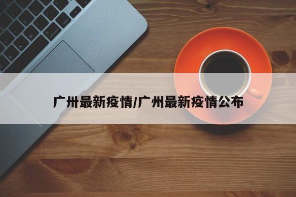 广卅最新疫情/广州最新疫情公布