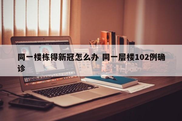 同一楼栋得新冠怎么办 同一层楼102例确诊