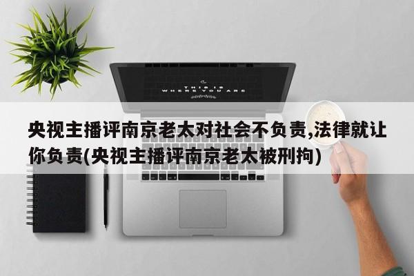 央视主播评南京老太对社会不负责,法律就让你负责(央视主播评南京老太被刑拘)