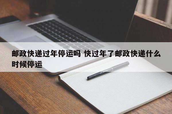 邮政快递过年停运吗 快过年了邮政快递什么时候停运