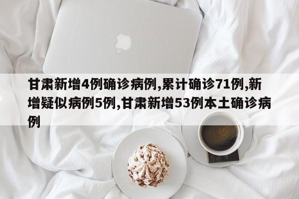 甘肃新增4例确诊病例,累计确诊71例,新增疑似病例5例,甘肃新增53例本土确诊病例
