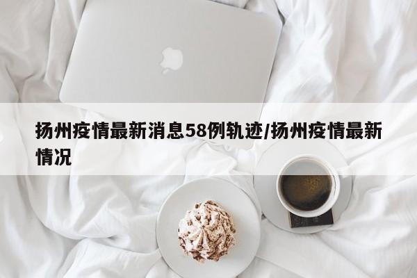 扬州疫情最新消息58例轨迹/扬州疫情最新情况