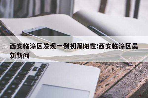 西安临潼区发现一例初筛阳性:西安临潼区最新新闻