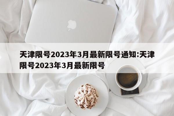 天津限号2023年3月最新限号通知:天津限号2023年3月最新限号