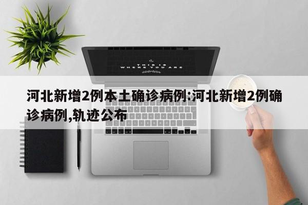 河北新增2例本土确诊病例:河北新增2例确诊病例,轨迹公布