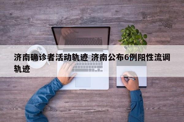 济南确诊者活动轨迹 济南公布6例阳性流调轨迹
