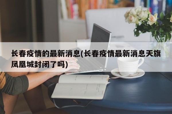 长春疫情的最新消息(长春疫情最新消息天旗凤凰城封闭了吗)
