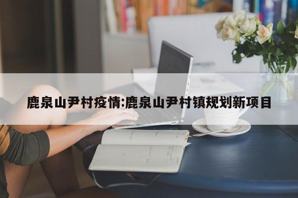 鹿泉山尹村疫情:鹿泉山尹村镇规划新项目