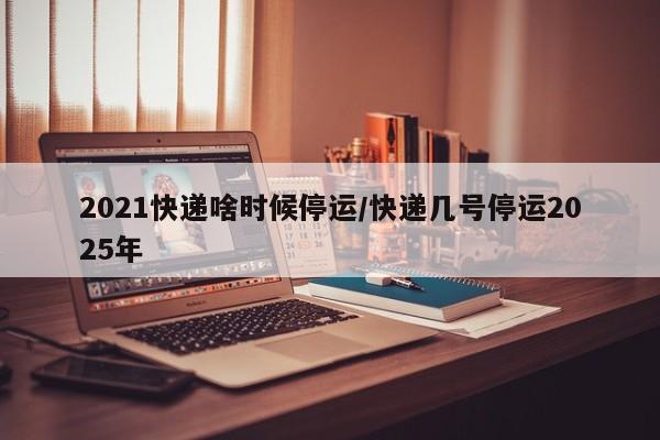 2021快递啥时候停运/快递几号停运2025年