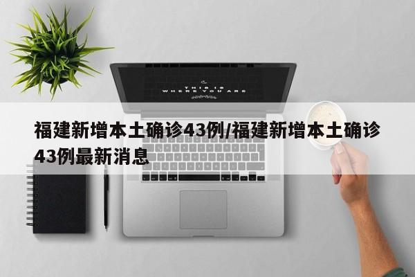 福建新增本土确诊43例/福建新增本土确诊43例最新消息