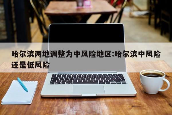 哈尔滨两地调整为中风险地区:哈尔滨中风险还是低风险