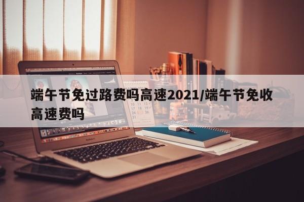 端午节免过路费吗高速2021/端午节免收高速费吗