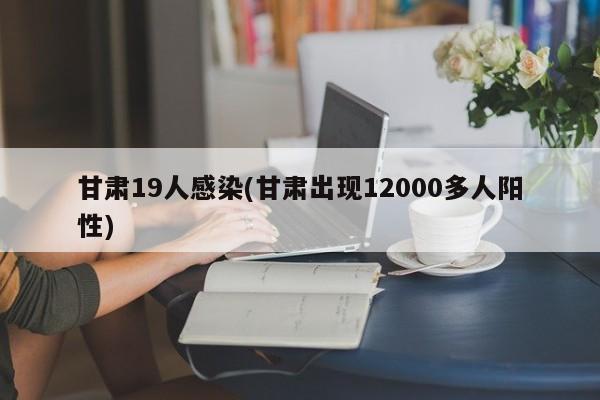 甘肃19人感染(甘肃出现12000多人阳性)
