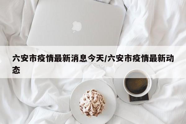 六安市疫情最新消息今天/六安市疫情最新动态