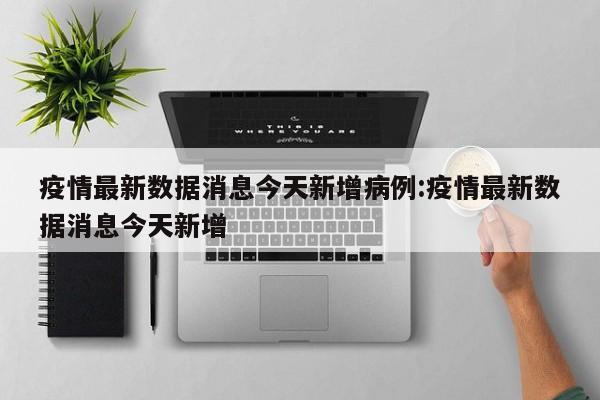 疫情最新数据消息今天新增病例:疫情最新数据消息今天新增