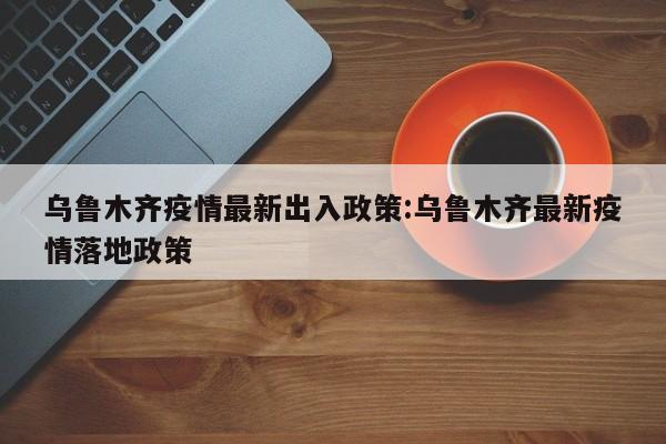乌鲁木齐疫情最新出入政策:乌鲁木齐最新疫情落地政策