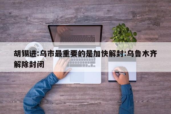 胡锡进:乌市最重要的是加快解封:乌鲁木齐解除封闭
