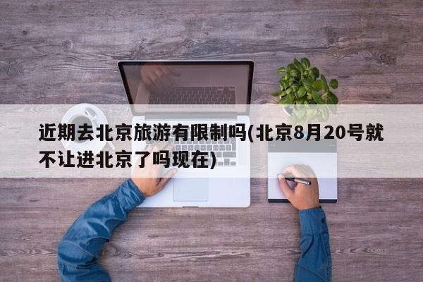 近期去北京旅游有限制吗(北京8月20号就不让进北京了吗现在)