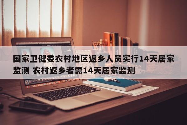国家卫健委农村地区返乡人员实行14天居家监测 农村返乡者需14天居家监测
