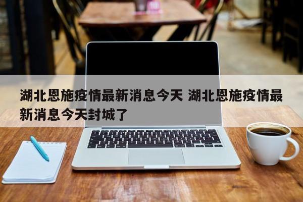 湖北恩施疫情最新消息今天 湖北恩施疫情最新消息今天封城了