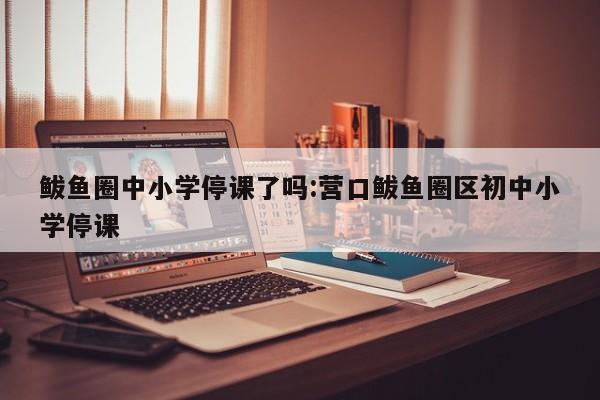 鲅鱼圈中小学停课了吗:营口鲅鱼圈区初中小学停课