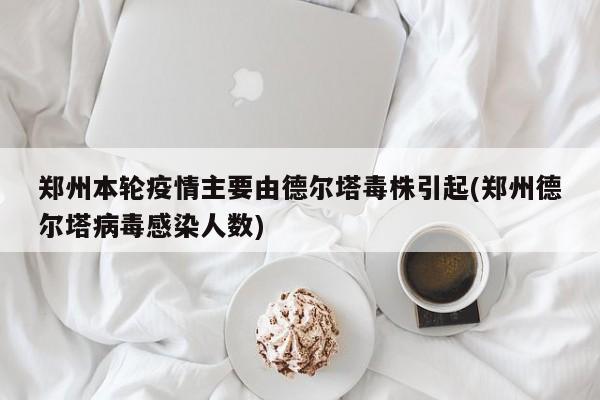 郑州本轮疫情主要由德尔塔毒株引起(郑州德尔塔病毒感染人数)