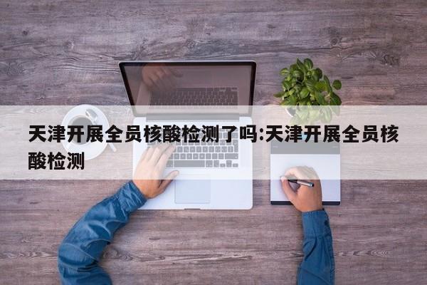天津开展全员核酸检测了吗:天津开展全员核酸检测