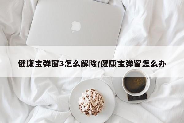 健康宝弹窗3怎么解除/健康宝弹窗怎么办