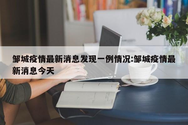 邹城疫情最新消息发现一例情况:邹城疫情最新消息今天